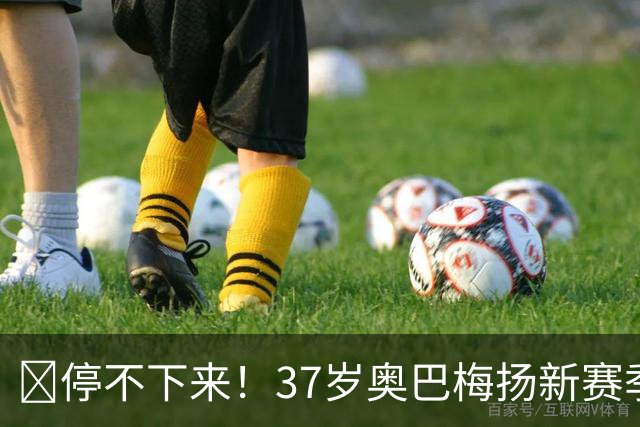 🚀停不下来！37岁奥巴梅扬新赛季5轮西甲场场破门，5轮献5球2助